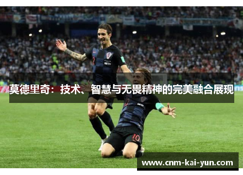 莫德里奇:技术、智慧与无畏精神的完美融合展现 莫德里奇:技术、智慧与无畏精神的完美融合展现