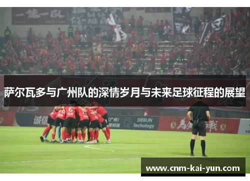 萨尔瓦多与广州队的深情岁月与未来足球征程的展望