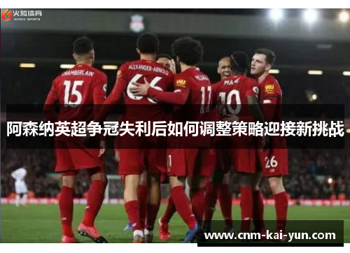 阿森纳英超争冠失利后如何调整策略迎接新挑战