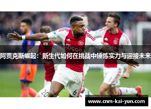 阿贾克斯崛起:新生代如何在挑战中锤炼实力与迎接未来 阿贾克斯崛起:新生代如何在挑战中锤炼实力与迎接未来